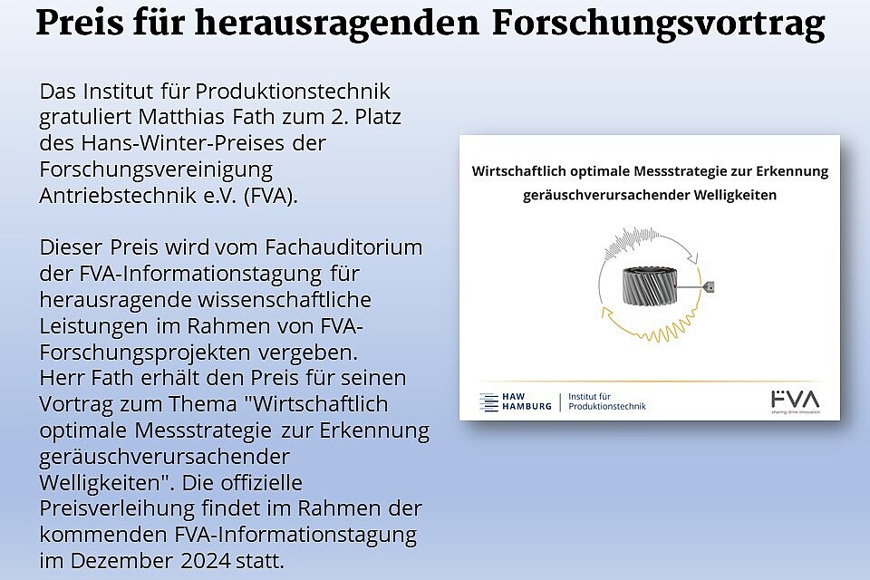 Das Institut für Produktionstechnik gratuliert Matthias Fath zum 2. Platz des Hans-Winter-Preises der Forschungsvereinigung Antriebstechnik e.V. (FVA). Dieser Preis wird vom Fachauditorium der FVA-Informationstagung für herausragende wissenschaftliche Leistungen im Rahmen von FVA-Forschungsprojekten vergeben.  Herr Fath erhält den Preis für seinen Vortrag zum Thema "Wirtschaftlich optimale Messstrategie zur Erkennung geräuschverursachender Welligkeiten". Die offizielle Preisverleihung findet im Rahmen der kommenden FVA-Informationstagung im Dezember 2024 statt.